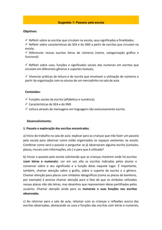 Sugestão 1: Passeio pela escola
Objetivos:
 Refletir sobre as escritas que circulam na escola, seus significados e finalidades;
 Refletir sobre características do SEA e do SND a partir de escritas que circulam na
escola;
 Diferenciar nessas escritas letras de números (nome, categorização gráfica e
funcional)
 Refletir sobre usos, funções e significados sociais dos numerais em escritas que
circulam em diferentes gêneros e suportes textuais;
 Vivenciar práticas de leitura e de escrita que envolvam a utilização de números a
partir da organização com os alunos de um mercadinho na sala de aula.
Conteúdos:
 Funções sociais da escrita (alfabética e numérica).
 Características do SEA e do SND
 Leitura através de mensagens em linguagem não exclusivamente escrita.
Desenvolvimento:
1. Passeio e exploração das escritas encontradas.
a) Início do trabalho na sala de aula: explicar para as crianças que irão fazer um passeio
pela escola para observar como estão organizados os espaços existentes na escola.
Combinar como será o passeio e perguntar se já observaram alguma escrita (cartazes,
placas, murais com informações, etc.) e para que é utilizada?
b) Iniciar o passeio pela escola solicitando que as crianças mostrem onde há escritas
(com letras e numerais). Ler em voz alta as escritas indicadas pelos alunos e
conversar sobre o seu significado e a função delas naquele lugar. É importante,
também, chamar atenção sobre a grafia, sobre o suporte da escrita e o gênero.
Chamar atenção para placas com símbolos ideográficos (como as placas do banheiro,
por exemplo) é preciso chamar atenção para o fato de que os símbolos utilizados
nessas placas não são letras, mas desenhos que representam ideias partilhadas pelos
usuários. Chamar atenção ainda para os numerais e suas funções nas escritas
observadas.
c) Ao retornar para a sala de aula, retomar com as crianças a reflexões acerca das
escritas observadas, destacando os usos e funções das escritas com letras e numerais,
 