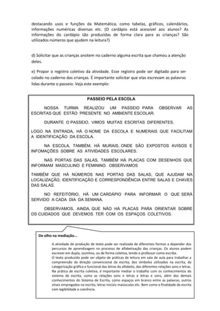destacando usos e funções da Matemática, como tabelas, gráficos, calendários,
informações numéricas diversas etc. (O cardápio está acessível aos alunos? As
informações do cardápio são produzidas de forma clara para as crianças? São
utilizados números que ajudem na leitura?)
d) Solicitar que as crianças anotem no caderno alguma escrita que chamou a atenção
deles.
e) Propor o registro coletivo da atividade. Esse registro pode ser digitado para ser
colado no caderno das crianças. É importante solicitar que elas escrevam as palavras
lidas durante o passeio. Veja este exemplo:
PASSEIO PELA ESCOLA
NOSSA TURMA REALIZOU UM PASSEIO PARA OBSERVAR AS
ESCRITAS QUE ESTÃO PRESENTE NO AMBIENTE ESCOLAR.
DURANTE O PASSEIO, VIMOS MUITAS ESCRITAS DIFERENTES.
LOGO NA ENTRADA, HÁ O NOME DA ESCOLA E NUMERAIS QUE FACILITAM
A IDENTIFICAÇÃO DA ESCOLA.
NA ESCOLA, TAMBÉM, HÁ MURAIS, ONDE SÃO EXPOSTOS AVISOS E
INFOMAÇÕES SOBRE AS ATIVIDADES ESCOLARES.
NAS PORTAS DAS SALAS, TAMBÉM HÁ PLACAS COM DESENHOS QUE
INFORMAM MASCULINO E FEMININO. OBSERVAMOS
TAMBÉM QUE HÁ NÚMEROS NAS PORTAS DAS SALAS, QUE AJUDAM NA
LOCALIZAÇÃO, IDENTIFICAÇÃO E CORRESPONDÊNCIA ENTRE SALAS E CHAVES
DAS SALAS.
NO REFEITÓRIO, HÁ UM CARDÁPIO PARA INFORMAR O QUE SERÁ
SERVIDO A CADA DIA DA SEMANA.
OBSERVAMOS, AINDA, QUE NÃO HÁ PLACAS PARA ORIENTAR SOBRE
OS CUIDADOS QUE DEVEMOS TER COM OS ESPAÇOS COLETIVOS.
De olho na mediação...
A atividade de produção de texto pode ser realizada de diferentes formas a depender dos
percursos de aprendizagem no processo de alfabetização das crianças. Os alunos podem
escrever em dupla, sozinhos, ou de forma coletiva, tendo o professor como escriba.
O texto produzido pode ser objeto de práticas de leitura em sala de aula para trabalhar a
compreensão da direção convencional da escrita, dos símbolos utilizados na escrita, da
categorização gráfica e funcional das letras do alfabeto, das diferentes relações sons e letras.
Na prática de escrita coletiva, é importante mediar o trabalho com os conhecimentos do
sistema de escrita, como as relações sons e letras e letras e sons, além dos demais
conhecimentos do Sistema de Escrita, como espaços em branco entre as palavras, outros
sinais empregados na escrita, letras iniciais maiúsculas etc. Bem como a finalidade da escrita
com legibilidade e coerência.
 