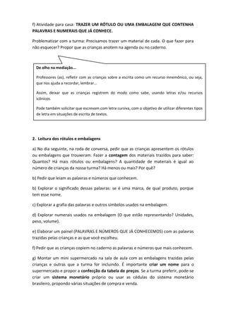 f) Atividade para casa: TRAZER UM RÓTULO OU UMA EMBALAGEM QUE CONTENHA
PALAVRAS E NUMERAIS QUE JÁ CONHECE.
Problematizar com a turma: Precisamos trazer um material de cada. O que fazer para
não esquecer? Propor que as crianças anotem na agenda ou no caderno.
2. Leitura dos rótulos e embalagens
a) No dia seguinte, na roda de conversa, pedir que as crianças apresentem os rótulos
ou embalagens que trouxeram. Fazer a contagem dos materiais trazidos para saber:
Quantos? Há mais rótulos ou embalagens? A quantidade de materiais é igual ao
número de crianças da nossa turma? Há menos ou mais? Por quê?
b) Pedir que leiam as palavras e números que conhecem.
b) Explorar o significado dessas palavras: se é uma marca, de qual produto, porque
tem esse nome.
c) Explorar a grafia das palavras e outros símbolos usados na embalagem.
d) Explorar numerais usados na embalagem (O que estão representando? Unidades,
peso, volume).
e) Elaborar um painel (PALAVRAS E NÚMEROS QUE JÁ CONHECEMOS) com as palavras
trazidas pelas crianças e as que você escolheu.
f) Pedir que as crianças copiem no caderno as palavras e números que mais conhecem.
g) Montar um mini supermercado na sala de aula com as embalagens trazidas pelas
crianças e outras que a turma for incluindo. É importante criar um nome para o
supermercado e propor a confecção da tabela de preços. Se a turma preferir, pode-se
criar um sistema monetário próprio ou usar as cédulas do sistema monetário
brasileiro, propondo várias situações de compra e venda.
De olho na mediação...
Professores (as), refletir com as crianças sobre a escrita como um recurso mnemônico, ou seja,
que nos ajuda a recordar, lembrar...
Assim, deixar que as crianças registrem do modo como sabe, usando letras e/ou recursos
icônicos.
Pode também solicitar que escrevam com letra cursiva, com o objetivo de utilizar diferentes tipos
de letra em situações de escrita de textos.
 