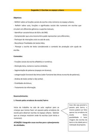 Sugestão 2: Escritas no espaço urbano
Objetivos:
- Refletir sobre as funções sociais da escrita e dos números no espaço urbano;
- Refletir sobre usos, funções e significados sociais dos numerais em escritas que
circulam em diferentes gêneros e suportes textuais;
- Identificar características do SEA e do SND;
- Compreender que uma mesma letra pode representar sons diferentes;
- Participar de interações orais na sala de aula;
- Reconhecer finalidades de textos lidos;
- Planejar a escrita de texto considerando o contexto de produção com ajuda de
escriba.
Conteúdos:
- Funções sociais da escrita alfabética e numérica;
- Distinção letra, número e outros símbolos;
- Segmentação de palavras (espaços em branco);
- categorização funcional das letras (valor funcional das letras na escrita de palavras);
- Análise de texto verbal e não-verbal;
- Finalidades da leitura;
- Tratamento da informação.
Desenvolvimento:
1. Passeio pelos arredores da escola/ bairro
Caso não seja possível o
passeio pelo bairro, o
mesmo poderá ser feito
apenas nos arredores da
escola. Outra
possibilidade é levar
imagens das escritas do
bairro e da cidade para a
realização da proposta.
Início do trabalho na sala de aula: explicar para as
crianças que iremos fazer um passeio pelos arredores da
escola para observar escritas no espaço urbano. Solicitar
que as crianças mostrem onde há escritas (com letras e
numerais).
ATENÇÃO: Fotografar essas escritas para o planejamento
de atividades.
 