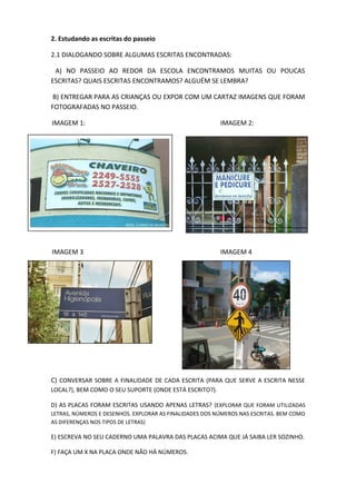 2. Estudando as escritas do passeio
2.1 DIALOGANDO SOBRE ALGUMAS ESCRITAS ENCONTRADAS:
A) NO PASSEIO AO REDOR DA ESCOLA ENCONTRAMOS MUITAS OU POUCAS
ESCRITAS? QUAIS ESCRITAS ENCONTRAMOS? ALGUÉM SE LEMBRA?
B) ENTREGAR PARA AS CRIANÇAS OU EXPOR COM UM CARTAZ IMAGENS QUE FORAM
FOTOGRAFADAS NO PASSEIO.
IMAGEM 1: IMAGEM 2:
IMAGEM 3 IMAGEM 4
C) CONVERSAR SOBRE A FINALIDADE DE CADA ESCRITA (PARA QUE SERVE A ESCRITA NESSE
LOCAL?), BEM COMO O SEU SUPORTE (ONDE ESTÁ ESCRITO?).
D) AS PLACAS FORAM ESCRITAS USANDO APENAS LETRAS? (EXPLORAR QUE FORAM UTILIZADAS
LETRAS, NÚMEROS E DESENHOS. EXPLORAR AS FINALIDADES DOS NÚMEROS NAS ESCRITAS. BEM COMO
AS DIFERENÇAS NOS TIPOS DE LETRAS)
E) ESCREVA NO SEU CADERNO UMA PALAVRA DAS PLACAS ACIMA QUE JÁ SAIBA LER SOZINHO.
F) FAÇA UM X NA PLACA ONDE NÃO HÁ NÚMEROS.
 