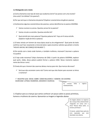 1.2 Dialogando com o texto
a) Como chamamos esse tipo de texto que acabamos de ler? (se parece com uma receita?
Uma carta? Um bilhete? Um poema?)
b) Por que será que o chamamos de poema? (Explorar características do gênero poema)
c) Conhecemos algumas características dos poemas, vamos identificá-las no poema CAVERNA.
 Vamos numerar os versos. Quantos versos há no poema?
 Vamos circular as estrofes. Quantas estrofes há?
 Qual estrofe tem mais palavras? Quantas palavras há? Faça um X nessa estrofe.
(explorar noção de letra e palavra)
c) O texto retrata um homem da nossa época atual ou de antigamente? Qual parte do texto
confirma isso? (Ler novamente o início do texto e após encontrar solicitar que pintem o trecho
“HOUVE UM DIA, NO COMEÇO DO MUNDO.”)
d) De acordo com o texto onde homens, e também mulheres, moravam? (escrever a palavra
no quadro)
e) E hoje onde moramos? (Hoje chamamos de CASA. A partir da palavra CAVERNA, explorar
qual parte, sílaba, dessa palavra poderá formar a palavra CASA. Nesse momento explorar
nome das letras e sons)
f) O texto diz que o homem das cavernas deixou marcas para nós. Que marcas são essas?
 Será que eles escreviam como nós? Como será que eles faziam para escrever as letras
e números?
 REGISTRE SUAS IDEIAS SOBRE COMO MULHERES E HOMENS DA CAVERNA
ESCREVIAM LETRAS E NÚMEROS. (DESENHE E ESCREVA)
1.3 Explicar para as crianças que vamos conhecer um pouco sobre os povos primitivos,
homens e mulheres da caverna. Apresentar as imagens e legendas abaixo:
As imagens abaixo e os registros
das crianças feito anteriormente
integrarão um cartaz com o
título “Nossas ideias sobre.. os
homens primitivos”.
O mesmo poderá fazer parte de
uma exposição, que será
abordada mais adiante.
As crianças farão o registro
individualmente.
 