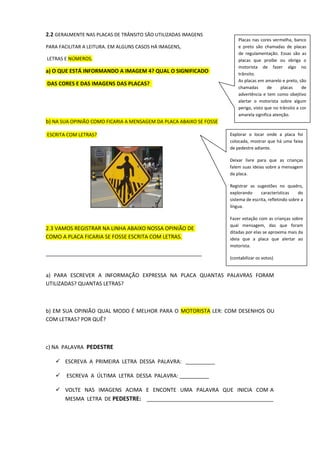 2.2 GERALMENTE NAS PLACAS DE TRÂNSITO SÃO UTILIZADAS IMAGENS
PARA FACILITAR A LEITURA. EM ALGUNS CASOS HÁ IMAGENS,
LETRAS E NÚMEROS.
a) O QUE ESTÁ INFORMANDO A IMAGEM 4? QUAL O SIGNIFICADO
DAS CORES E DAS IMAGENS DAS PLACAS?
b) NA SUA OPINIÃO COMO FICARIA A MENSAGEM DA PLACA ABAIXO SE FOSSE
ESCRITA COM LETRAS?
2.3 VAMOS REGISTRAR NA LINHA ABAIXO NOSSA OPINIÃO DE
COMO A PLACA FICARIA SE FOSSE ESCRITA COM LETRAS.
_____________________________________________________
a) PARA ESCREVER A INFORMAÇÃO EXPRESSA NA PLACA QUANTAS PALAVRAS FORAM
UTILIZADAS? QUANTAS LETRAS?
b) EM SUA OPINIÃO QUAL MODO É MELHOR PARA O MOTORISTA LER: COM DESENHOS OU
COM LETRAS? POR QUÊ?
c) NA PALAVRA PEDESTRE
 ESCREVA A PRIMEIRA LETRA DESSA PALAVRA: __________
 ESCREVA A ÚLTIMA LETRA DESSA PALAVRA: __________
 VOLTE NAS IMAGENS ACIMA E ENCONTE UMA PALAVRA QUE INICIA COM A
MESMA LETRA DE PEDESTRE: ___________________________________________
Explorar o locar onde a placa foi
colocada, mostrar que há uma faixa
de pedestre adiante.
Deixar livre para que as crianças
falem suas ideias sobre a mensagem
da placa.
Registrar as sugestões no quadro,
explorando características do
sistema de escrita, refletindo sobre a
língua.
Fazer votação com as crianças sobre
qual mensagem, das que foram
ditadas por elas se aproxima mais da
ideia que a placa que alertar ao
motorista.
(contabilizar os votos)
Placas nas cores vermelha, banco
e preto são chamadas de placas
de regulamentação. Essas são as
placas que proíbe ou obriga o
motorista de fazer algo no
trânsito.
As placas em amarelo e preto, são
chamadas de placas de
advertência e tem como obejtivo
alertar o motorista sobre algum
perigo, visto que no trânsito a cor
amarela significa atenção.
 