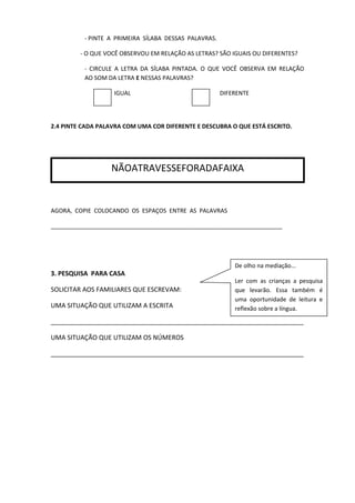 - PINTE A PRIMEIRA SÍLABA DESSAS PALAVRAS.
- O QUE VOCÊ OBSERVOU EM RELAÇÃO AS LETRAS? SÃO IGUAIS OU DIFERENTES?
- CIRCULE A LETRA DA SÍLABA PINTADA. O QUE VOCÊ OBSERVA EM RELAÇÃO
AO SOM DA LETRA E NESSAS PALAVRAS?
IGUAL DIFERENTE
2.4 PINTE CADA PALAVRA COM UMA COR DIFERENTE E DESCUBRA O QUE ESTÁ ESCRITO.
AGORA, COPIE COLOCANDO OS ESPAÇOS ENTRE AS PALAVRAS
_______________________________________________________________________
3. PESQUISA PARA CASA
SOLICITAR AOS FAMILIARES QUE ESCREVAM:
UMA SITUAÇÃO QUE UTILIZAM A ESCRITA
_______________________________________________________________________
UMA SITUAÇÃO QUE UTILIZAM OS NÚMEROS
_______________________________________________________________________
NÃOATRAVESSEFORADAFAIXA
De olho na mediação...
Ler com as crianças a pesquisa
que levarão. Essa também é
uma oportunidade de leitura e
reflexão sobre a língua.
 