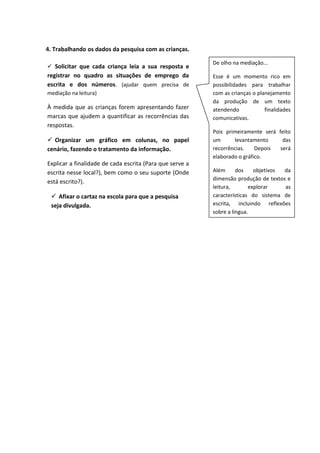 4. Trabalhando os dados da pesquisa com as crianças.
De olho na mediação...
Esse é um momento rico em
possibilidades para trabalhar
com as crianças o planejamento
da produção de um texto
atendendo finalidades
comunicativas.
Pois primeiramente será feito
um levantamento das
recorrências. Depois será
elaborado o gráfico.
Além dos objetivos da
dimensão produção de textos e
leitura, explorar as
características do sistema de
escrita, incluindo reflexões
sobre a língua.
 Solicitar que cada criança leia a sua resposta e
registrar no quadro as situações de emprego da
escrita e dos números. (ajudar quem precisa de
mediação na leitura)
À medida que as crianças forem apresentando fazer
marcas que ajudem a quantificar as recorrências das
respostas.
 Organizar um gráfico em colunas, no papel
cenário, fazendo o tratamento da informação.
Explicar a finalidade de cada escrita (Para que serve a
escrita nesse local?), bem como o seu suporte (Onde
está escrito?).
 Afixar o cartaz na escola para que a pesquisa
seja divulgada.
 