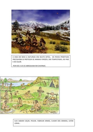 A VIDA EM MEIO A NATUREZA ERA MUITO DIFÍCIL. OS POVOS PRIMITIVOS
PRECISAVAM SE PROTEGER DE ANIMAIS FEROZES, DAS TEMPESTADES, DO FRIO
E DO CALOR.
POR ISSO, ELES SE ABRIGAVAM EM CAVERNAS.
ELES SABIAM CAÇAR, PESCAR, FABRICAR ARMAS, CUIDAR DOS ANIMAIS, CATAR
LENHA…
 