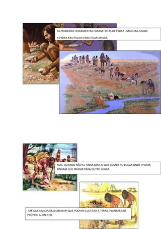 AS PRIMEIRAS FERRAMENTAS FORAM FEITAS DE PEDRA , MADEIRA, OSSOS.
A PEDRA ERA POLIDA PARA FICAR AFIADA.
MAS, QUANDO NÃO SE TINHA MAIS O QUE COMER NO LUGAR ONDE VIVIAM,
TINHAM QUE MUDAR PARA OUTRO LUGAR.
ATÉ QUE UM DIA DESCOBRIRAM QUE PODIAM CULTIVAR A TERRA, PLANTAR SEU
PRÓPRIO ALIMENTO.
 