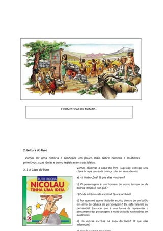 2. Leitura do livro
Vamos ler uma história e conhecer um pouco mais sobre homens e mulheres
primitivos, suas ideias e como registravam suas ideias.
2. 1 A Capa do livro
Vamos observar a capa do livro (sugestão: entregar uma
cópia da capa para cada criança colar em seu caderno):
a) Há ilustrações? O que elas mostram?
b) O personagem é um homem do nosso tempo ou de
outros tempos? Por quê?
c) Onde o título está escrito? Qual é o título?
d) Por que será que o título foi escrito dentro de um balão
em cima da cabeça do personagem? Ele está falando ou
pensando? (destacar que é uma forma de representar o
pensamento dos personagens é muito utilizado nas histórias em
quadrinhos)
e) Há outras escritas na capa do livro? O que elas
informam?
E DOMESTICAR OS ANIMAIS…
 