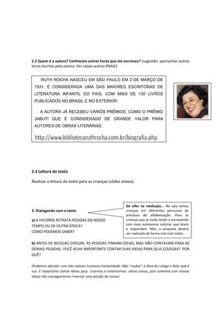 2.2 Quem é a autora? Conhecem outros livros que ela escreveu? (sugestão: apresentar outros
livros escritos pela autora. Ver caixas acervo PNAIC)
2.3 Leitura do texto
Realizar a leitura do texto para as crianças (slides anexo).
3. Dialogando com o texto
a) A HISTÓRIA RETRATA PESSOAS DO NOSSO
TEMPO OU DE OUTRA ÉPOCA?
COMO PODEMOS SABER?
b) ANTES DE NICOLAU CHEGAR, AS PESSOAS TINHAM IDEIAS, MAS NÃO CONTAVAM PARA AS
DEMAIS PESSOAS. VOCÊ ACHA IMPORTANTE CONTAR SUAS IDEIAS PARA SEUS COLEGAS? POR
QUÊ?
(Podemos abordar com eles valores humanos honestidade. Não “roubar” a ideia do colega e dizer que é
sua. É importante somar ideias para criarmos e inventarmos várias coisas, pois somente com nossas
ideias não conseguiríamos inventar uma porção de coisas)
RUTH ROCHA NASCEU EM SÃO PAULO EM 2 DE MARÇO DE
1931. É CONSIDERADA UMA DAS MAIORES ESCRITORAS DE
LITERATURA INFANTIL DO PAÍS, COM MAIS DE 130 LIVROS
PUBLICADOS NO BRASIL E NO EXTERIOR.
A AUTORA JÁ RECEBEU VÁRIOS PRÊMIOS, COMO O PRÊMIO
JABUTI QUE É CONSIDERADO DE GRANDE VALOR PARA
AUTORES DE OBRAS LITERÁRIAS.
De olho na mediação... Na sala temos
crianças em diferentes percursos do
processo de alfabetização. Para as
crianças que já estão lendo e escrevendo
com mais autonomia solicitar que leiam
e respondam. Mas, a proposta deverá
ser realizada de forma oral com todos.
 