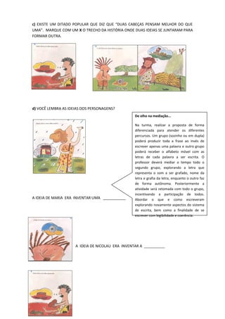 c) EXISTE UM DITADO POPULAR QUE DIZ QUE “DUAS CABEÇAS PENSAM MELHOR DO QUE
UMA”. MARQUE COM UM X O TRECHO DA HISTÓRIA ONDE DUAS IDEIAS SE JUNTARAM PARA
FORMAR OUTRA.
d) VOCÊ LEMBRA AS IDEIAS DOS PERSONAGENS?
A IDEIA DE MARIA ERA INVENTAR UMA ___________
A IDEIA DE NICOLAU ERA INVENTAR A ___________
De olho na mediação...
Na turma, realizar a proposta de forma
diferenciada para atender os diferentes
percursos. Um grupo (sozinho ou em dupla)
poderá produzir toda a frase ao invés de
escrever apenas uma palavra e outro grupo
poderá receber o alfabeto móvel com as
letras de cada palavra a ser escrita. O
professor deverá mediar o tempo todo o
segundo grupo, explorando a letra que
representa o som a ser grafado, nome da
letra e grafia da letra, enquanto o outro faz
de forma autônoma. Posteriormente a
atividade será retomada com todo o grupo,
incentivando a participação de todos.
Abordar o que e como escreveram
explorando novamente aspectos do sistema
de escrita, bem como a finalidade de se
escrever com legibilidade e coerência.
 