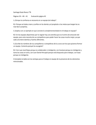 Santiago Duke Rivera 7°B

Páginas 39 – 40 – 41       Evaluación página 42

1 ¿Porque la confianza es necesaria en un equipo de trabajo?

R/= Porque así todos creen y confían en los demás y el propósito o las metas que tengan les es
más fácil cumplirlas.

2 ¿Explica con un ejemplo en que consiste la complementariedad en el trabajo en equipo?

R/= En los equipos deportistas por lo regular hay una estrella que es el centro de atracción del
equipo, pero esta necesita de sus compañeros para poder hacer las cosas mucho mejor; ya que
cada uno tiene talentos y fuertes diferentes.

3 ¿Escribe los nombres de tus compañeros o compañeras de tu curso con los que quisieras formar
un equipo. Comenta porqué los escogiste?

R/= Con Juan José Rojas porque es colaborador e inteligente, con Gustavo porque es inteligente y
toma las cosas en serio, con Juan Daniel Hincapié porque está dispuesto para trabajar, con Isaac
porque es inteligente.

4 Completa la tabla con las ventajas para el trabajo en equipo de la presencia de los elementos
mencionados.
 