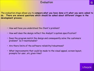 Evaluation How well have you understood the Client's problem?  How well does the design reflect the Analyst's system specification?  Does the program match the design and consequently solve the customers problem?  Is it maintainable?  Are there limits of the software reliability/robustness? What improvements that could be made to the  visual appeal, screen layout, prompts for user, etc  given time? The evaluation stage allows you to  compare   what you have done  with  what you were asked to do.  There are several questions which should be asked about different stages in the development process; Lifecycle Q 