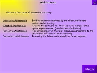Maintenance Corrective Maintenance Eradicating errors reported by the Client, which were  undetected at testing. Adaptive  Maintenance Altering the software to 'interface' with changes in the  operating environment (new hardware/software). Perfective Maintenance This is the largest of the four, allowing enhancements to the  performance of the system in some way. Preventative Maintenance Improving the future maintainability of a development There are four types of maintenance activity: Lifecycle Q 