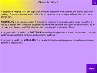 Characteristics A program is  ROBUST  if it can cope with problems that come from outside and are not of its own making.  For example unexpected data entered by a user or an unexpected condition such as a printer jam. RELIABILITY  is an internal matter. A program is reliable if it runs well, and is never brought to a halt by a design flaw.  A reliable program should be able to inform the user if an error occurs, try to recover from the error and if all else fails stop running with a minimum of fuss. A program which is said to be  PORTABLE  is machine independent, it should run on most computer systems using different hardware and operating systems. A program is said to be  MODULAR  if it is clearly divided into sub-programs or modules which each perform a specific task. Menu Q 