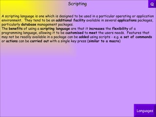 Scripting A scripting language is one which is designed to be used in a particular operating or application environment.  They tend to be an  additional facility  available in several  applications  packages, particularly  database  management packages. The  benefits  of using a  scripting language  are that it  increases  the  flexibility  of a programming language, allowing it to be  customised  to  meet  the users needs.  Features that may not be readily available in a package can be  added  using scripts - e.g.  a set of commands  or  actions  can be  carried out  with a single key press ( similar to a macro ) Languages Q 