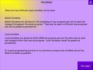 Variables There are two different ways variables can be used: Global Variables Global Variables are declared at the beginning of your program and can be used and changed throughout the whole program.  They may be used in different sub-programs and can be passed as parameters. Local variables Local Variables are declared within ONE sub program and can the data only be used and changed within that one sub program.  Local variables cannot be passed as parameters. It is good programming practise to try and have as many local variables and as few Global variables as possible. HLL page Q 