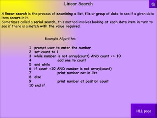 Linear Search A  linear search  is the process of  examining a list ,  file  or  group  of  data  to see if a given data item  occurs  in it. Sometimes called a  serial search,  this method involves  looking at each data item in turn  to see if there is a  match with the value required . 1  prompt user to enter the number   2  set count to 1   3  while number is not array(count) AND count <> 10   4                add one to count   5  end while   6  if count =10 AND number is not array(count)   7                print number not in list   8  else   9                print number at position count   10 end if Example Algorithm HLL page Q 