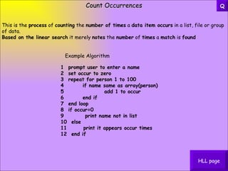 Count Occurrences HLL page This is the  process  of  counting  the  number of times  a  data item occurs  in a list, file or group of data. Based on the linear search  it merely  notes  the  number  of  times  a  match  is  found 1  prompt user to enter a name   2  set occur to zero   3  repeat for person 1 to 100   4        if name same as array(person)   5                 add 1 to occur   6        end if   7  end loop   8  if occur=0   9         print name not in list   10  else   11       print it appears occur times   12  end if Example Algorithm Q 