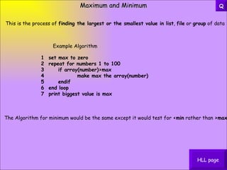Maximum and Minimum HLL page This is the process of  finding the largest or the smallest value in list ,  file  or  group  of data 1  set max to zero   2  repeat for numbers 1 to 100   3      if array(number)>max   4              make max the array(number)   5      endif   6  end loop   7  print biggest value is max Example Algorithm The Algorithm for minimum would be the same except it would test for  <min  rather than  >max Q 
