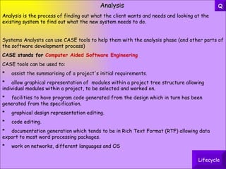 Analysis Analysis is the process of finding out what the client wants and needs and looking at the existing system to find out what the new system needs to do. Systems Analysts can use CASE tools to help them with the analysis phase (and other parts of the software development process) CASE stands for  Computer Aided Software Engineering CASE tools can be used to: * assist the summarising of a project's initial requirements. * allow graphical representation of  modules within a project tree structure allowing  individual modules within a project, to be selected and worked on. * facilities to have program code generated from the design which in turn has been  generated from the specification. * graphical design representation editing. * code editing. * documentation generation which tends to be in Rich Text Format (RTF) allowing data  export to most word processing packages.  * work on networks, different languages and OS Lifecycle Q 