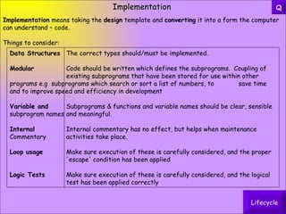 Implementation Implementation  means taking the  design  template and  converting  it into a form the computer can understand – code. Things to consider: Data Structures The correct types should/must be implemented. Modular Code should be written which defines the subprograms.  Coupling of  existing subprograms that have been stored for use within other  programs e.g  subprograms which search or sort a list of numbers, to  save time and to improve speed and efficiency in development Variable and   Subprograms & functions and variable names should be clear, sensible subprogram names and meaningful. Internal Internal commentary has no effect, but helps when maintenance Commentary activities take place. Loop usage Make sure execution of these is carefully considered, and the proper  'escape' condition has been applied Logic Tests Make sure execution of these is carefully considered, and the logical  test has been applied correctly Lifecycle Q 