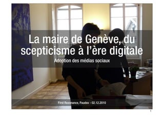 La maire de Genève, du
scepticisme à l’ère digitale
       Adoption des médias sociaux




        First Rezonance, Paudex - 02.12.2010

                                               1
 