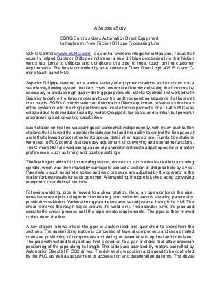 A Success Story
SDRG Controls Uses Automation Direct Equipment
to Implement New Friction Drillpipe Processing Line
SDRG Controls (www.SDRG.com) is a control systems integrator in Houston, Texas that
recently helped Superior Drillpipe implement a new drillpipe processing line that friction
welds tool joints to drillpipe and conditions the pipe to meet tough drilling customer
requirements. The line is controlled by an Automation Direct DirectLogic 405 PLC and C-
more touch panel HMI.
Superior Drillpipe needed to tie a wide variety of equipment stations and functions into a
seamlessly flowing system that kept costs low while efficiently delivering the functionality
necessary to produce high quality drilling pipe products. SDRG Controls first worked with
Superior to define the items necessary to control and the operating sequence that best met
their needs. SDRG Controls selected Automation Direct equipment to serve as the heart
of the system due to their high performance, cost effective products. The DL405 PLC was
selected due to its modular flexibility, wide I/O support, low costs, and familiar, but powerful
programming and operating capabilities.
Each station on the line was configured somewhat independently, with many pushbutton
stations that allowed the operator flexible control and the ability to control the line pace at
a rate that allowed proper attention to special detail when appropriate. Pushbutton stations
were tied to PLC control to allow easy adjustment of conveying and operating functions.
The C-more HMI allowed configuration of parameter entries to adjust operator and batch
preferences, such as timing and position settings.
The line began with a friction welding station, where tool joints were loaded into a rotating
spindle, which was then moved by carriage to contact a section of drill pipe held by a vise.
Parameters such as spindle speed and weld pressure are adjusted by the operator at the
station for best results for each pipe type. After welding, the pipe is kicked along conveying
equipment to additional stations.
Following welding, pipe is moved to a shear station. Here, an operator loads the pipe,
reheats the weld joint using induction heating, and performs various shearing patterns by
pushbutton selection. Various timing parameters are user adjustable through the HMI. The
shear removes the rough edges around the weld joint. The operator turns the pipe and
repeats the shear process until the pipe meets requirements. The pipe is then moved
further down the line.
A key station follows where the pipe is austenitized and quenched to strengthen the
sections. The austenitizing station is composed of several components and is automated
to ensure positioning of components and timing of treatments is optimal and consistent.
The pipe with welded tool joint are first loaded on to a pair of slides that allow precision
positioning of the pipe along its length. The slides are operated by motors controlled by
Automation Direct 2HP GS2 drives. The drives allow position and speed to be controlled
by the PLC, as well as adjustment of acceleration and deceleration patterns. The drives
 