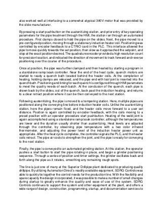 also worked well at interfacing to a somewhat atypical 380V motor that was provided by
the slide manufacturer.
By pressing a start pushbutton on the austenitizing station, and prior entry of key operating
parameters for the pipe treatment through the HMI, the station ran through an automated
procedure. First clamps closed to hold the pipe on the slides. Next, the pipe moved to a
pre-configured position, moving through a stationary induction heater coil. Positioning was
controlled by encoder feedback to a CTRIO card in the PLC. This interface allowed the
pipe to move quickly towards the set position, then slow as it approached the setpoint, and
stop at the exact position desired. The quadrature encoder provided a high resolution count
for precision location, and indicated the direction of movement to track forward and reverse
positioning over the course of the procedure.
Once at position, the pipe was further clamped and then heated by starting a program in
a standalone ramp/soak controller. Near the end of the heat cycle, quench motors are
started to ready a quench bath located behind the heater coils. At the completion of
heating, holding clamps are released, and the pipe end with tool joint is inserted into the
quench bath. Positioning and timing for each quench is configured through HMI parameters
to meet the quality needs of each batch. At the conclusion of the quench, each pipe is
drawn back by the slides, out of the quench, back past the induction heating, and returns
to a clear retract position where it can be then conveyed to the next station.
Following austenitizing, the pipe is moved to a tempering station. Here, multiple pipes are
positioned along the conveying line before induction heater coils. Unlike the austenitizing
station, here the pipes remain fixed, and the heater coils move forward to a user set
distance. Position is again controlled by encoder feedback, with the coils moving to a
preset position with an operator procedure start pushbutton. Heating of the weld joint is
again accomplished using a standalone ramp/soak controller, although the temperatures
are lower and the duration usually shorter than austentizing. Heat levels are adjusted
through the controller, by observing pipe temperature with a two color infrared
thermometer, and adjusting the power level of the induction heater power unit as
appropriate. After the heat cycle completes, the controller signals the PLC, and the heater
coils retract. The pipe air cools to strengthen the joint, and the pipe is ready for conveying
to the next station.
Finally, the pipe is conveyed to an automated grinding station. At this station, the operator
pushes a start button to start the pipe rotating in place, and begin a grinder positioning
sequence. Through a series of position and timer settings, the grinder oscillates back and
forth along the pipe as it rotates, smoothing any remaining rough spots.
The line is just one of many at the Superior Drillpipe plant dedicated to producing quality
drillpipe. By utilizing Automation Direct’s readily available equipment, SDRG Controls was
able to quickly tie together the control needs for the production line. With the flexibility and
spare capacity the design incorporated, it was possible to make a number of small changes
during startup to greatly enhance the quality and ease of use of the system. SDRG
Controls continues to support the system and other equipment at the plant, and offers a
wide range of design, construction, programming, startup, and documentation services to
 