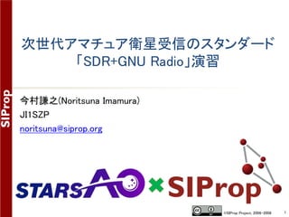 ©SIProp Project, 2006-2008 1
次世代アマチュア衛星受信のスタンダード
「SDR+GNU Radio」演習
今村謙之(Noritsuna Imamura)
JI1SZP
noritsuna@siprop.org
 