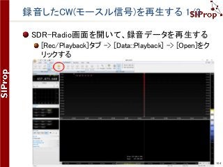 ©SIProp Project, 2006-2017 104
録音したCW(モースル信号)を再生する 1/3
SDR-Radio画面を開いて、録音データを再生する
[Rec/Playback]タブ -> [Data::Playback] -> [Open]をク
リックする
 