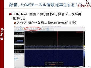 ©SIProp Project, 2006-2017 106
録音したCW(モースル信号)を再生する 3/3
SDR-Radio画面に切り替わり、録音データが再
生される
ストップ・リピートなどは、[Data::Playback]で行う
 