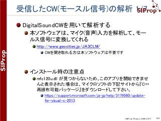 ©SIProp Project, 2006-2017 108
受信したCW(モースル信号)の解析 1/7
DigitalSoundCWを用いて解析する
本ソフトウェアは、マイク(音声)入力を解析して、モー
ルス信号に変換してくれる
http://www.geocities.jp/JA3CLM/
CWを聞き取れる方は本ソフトウェアは不要です
インストール時の注意点
mfc120u.dll が見つからないため、このアプリを開始できませ
んと表示された場合は、マイクロソフトの下記サイトから『C++
再頒布可能パッケージ』をダウンロードして下さい。
https://support.microsoft.com/ja-jp/help/3179560/update-
for-visual-c-2013
 