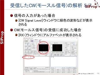 ©SIProp Project, 2006-2017 112
受信したCW(モースル信号)の解析 5/7
信号の入力があった場合
[CW Signal Level]ウィンドウに緑色の波形などが表示
される
CW(モールス信号)の受信に成功した場合
[RX>]ウィンドウにアルファベットが表示される
 