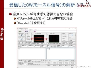 ©SIProp Project, 2006-2017 113
受信したCW(モースル信号)の解析 6/7
音声レベルが低すぎて認識できない場合
ボリュームを上げる -> これが不可能な場合
[Threshold]を変更する
 