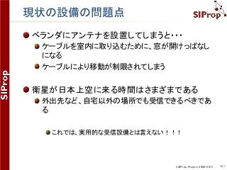©SIProp Project, 2006-2017 121
現状の設備の問題点
ベランダにアンテナを設置してしまうと・・・
ケーブルを室内に取り込むために、窓が開けっぱなし
になる
ケーブルにより移動が制限されてしまう
衛星が日本上空に来る時間はさまざまである
外出先など、自宅以外の場所でも受信できるべきであ
る
これでは、実用的な受信設備とは言えない！！！
 