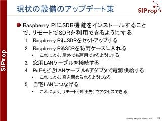 ©SIProp Project, 2006-2017 122
現状の設備のアップデート策
Raspberry PiにSDR機能をインストールすること
で、リモートでSDRを利用できるようにする
1. Raspberry PiにSDRをセットアップする
2. Raspberry Pi&SDRを防雨ケースに入れる
• これにより、屋外でも運用できるようにする
3. 窓用LANケーブルを接続する
4. PoEもどきLANケーブル&アダプタで電源供給する
• これにより、窓を閉められるようになる
5. 自宅LANにつなげる
• これにより、リモート（外出先）でアクセスできる
 