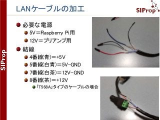 ©SIProp Project, 2006-2017 131
LANケーブルの加工
必要な電源
5V＝Raspberry Pi用
12V＝プリアンプ用
結線
4番線(青)＝+5V
5番線(白青)＝5V-GND
7番線(白茶)＝12V-GND
8番線(茶)＝+12V
「T568A」タイプのケーブルの場合
 