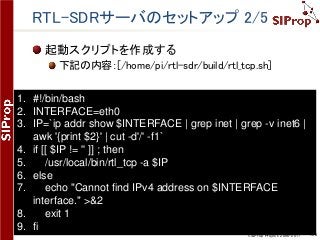 ©SIProp Project, 2006-2017 138
RTL-SDRサーバのセットアップ 2/5
起動スクリプトを作成する
下記の内容：[/home/pi/rtl-sdr/build/rtl_tcp.sh]
1. #!/bin/bash
2. INTERFACE=eth0
3. IP=`ip addr show $INTERFACE | grep inet | grep -v inet6 |
awk '{print $2}' | cut -d'/' -f1`
4. if [[ $IP != '' ]] ; then
5. /usr/local/bin/rtl_tcp -a $IP
6. else
7. echo "Cannot find IPv4 address on $INTERFACE
interface." >&2
8. exit 1
9. fi
 