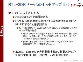 ©SIProp Project, 2006-2017 141
RTL-SDRサーバのセットアップ 5/5
IPアドレスをメモする
ifconfigコマンドで確認できる
IPアドレスが定期的に変わってしまう場合は固定IPア
ドレスにすることを検討する
ルータの設定をすることにより、外出先など自宅外からもアク
セスが可能である
セキュリティー上の問題があるため、セキュリティーに関する知
識をしっかり身に着けたうえで設定してほしい。そのため、ここ
ではあえて設定法は記述しない
興味のある方は、「ポートフォワーディング」と「ダイナミック
DNS」のキーワードで検索してほしい
あとは、Raspberry Piを再起動するか、起動スクリプト
を実行すれば、RTL-SDRサーバが起動します。
 