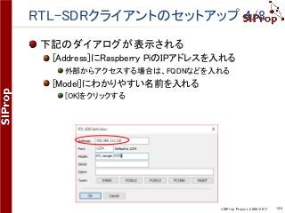 ©SIProp Project, 2006-2017 146
RTL-SDRクライアントのセットアップ 4/8
下記のダイアログが表示される
[Address]にRaspberry PiのIPアドレスを入れる
外部からアクセスする場合は、FQDNなどを入れる
[Model]にわかりやすい名前を入れる
[OK}をクリックする
 