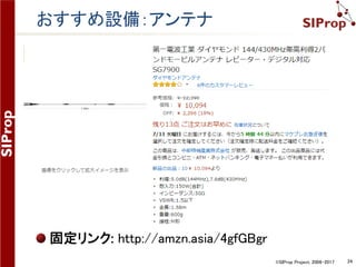 ©SIProp Project, 2006-2017 24
改善点
アンテナ -> 利得の高いアンテナに変更する
500円自作八木アンテナ(安価に作成できるが指向性
が強いため扱いにくいのでお勧めではない)
http://www.jamsat.or.jp/features/cheapyagi/index.html
高利得ロッドアンテナ
http://amzn.asia/4gfGBgr
グランドプレーンアンテナ
http://amzn.asia/b04ND5g
プリアンプ -> フィルター入りのものに変更する
430MHz帯or 140MHz帯用のプリアンプ
http://amzn.asia/cB2r8U0
AliExpressやeBayで探す
 