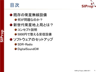©SIProp Project, 2006-2017 4
完成予定の新世代衛星地上局の図
SDR
ソフトウェア
衛星追尾
ソフトウェア
ロッドアンテナ
RTL-SDR
（ソフトウェア
無線機）
プリアンプ
 