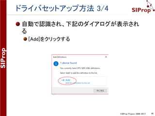 ©SIProp Project, 2006-2017 40
ドライバセットアップ方法 1/4
1. RTL-SDRをUSB端子に接続する
2. SDR-Radioを起動する
1. スタートメニュー -> SDR-Radion.com(V3) -> Console
3. 初回起動時orドライバ未セットアップ時は下記の
ダイアログが表示される
1. [Definitions]をクリックする
1. RTL-SDRをUSB端子に接続する
2. SDR-Radioを起動する
1. スタートメニュー -> SDR-Radion.com(V3) -> Console
3. 初回起動時orドライバ未セットアップ時は下記の
ダイアログが表示される
1. [Definitions]をクリックする
 
