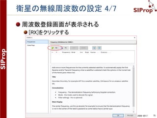 ©SIProp Project, 2006-2017 75
衛星の無線周波数の設定 2/7
衛星の周波数情報を入手す
る
各衛星公式の運用情報サイト
各衛星の運用者が公開している
サイトへアクセスする
例：STARS-Cの公式運用情報
http://www.ipc.shizuoka.ac.j
p/~vk127139/radio.html
アマチュア無線を利用している
場合
IARUの周波数登録情報
http://www.amsatuk.me.uk/iaru/
finished.php
 