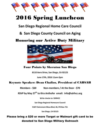 2016 Spring Luncheon
San Diego Regional Home Care Council
& San Diego County Council on Aging
Honoring our Active Duty Military
Four Points by Sheraton San Diego
8110 Aero Drive, San Diego, CA 92123
June 17th, 2016 11am-2pm
Keynote Speaker: Dean Chalios, President of CAHSAH
Members - $60 Non-members / At the Door - $70
RSVP by May 27th
to Kira Anthofer email: info@sdrhcc.org
Write checks to: SDRHCC
San Diego Regional Homecare Council
9187 Clairemont Mesa Blvd, #6, PO Box 731
San Diego, CA 92123
Please bring a $20 or more Target or Walmart gift card to be
donated to San Diego Military Outreach
 
