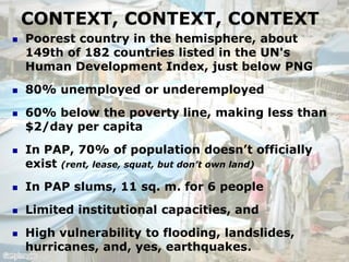 CONTEXT, CONTEXT, CONTEXT
   Poorest country in the hemisphere, about
    149th of 182 countries listed in the UN's
    Human Development Index, just below PNG
   80% unemployed or underemployed
   60% below the poverty line, making less than
    $2/day per capita
   In PAP, 70% of population doesn‟t officially
    exist (rent, lease, squat, but don’t own land)
   In PAP slums, 11 sq. m. for 6 people
   Limited institutional capacities, and
   High vulnerability to flooding, landslides,
    hurricanes, and, yes, earthquakes.
 
