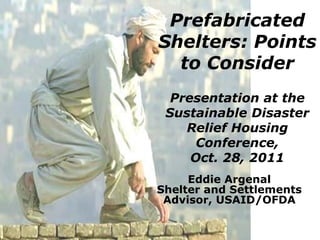 Prefabricated
Shelters: Points
  to Consider
  Presentation at the
 Sustainable Disaster
    Relief Housing
      Conference,
     Oct. 28, 2011
     Eddie Argenal
Shelter and Settlements
 Advisor, USAID/OFDA
 