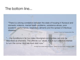 The bottom line...


  “There is a strong correlation between the state of housing in Nunavut and
  domestic violence, mental health problems, substance abuse, poor
  academic performance, respiratory ailments and the spread of infectious
  diseases”
                                                                          Nunavut 10 year Inuit Housing Action Plan




".…the conditions in far too many Aboriginal communities can only be
described as shameful. This offends our values. It is in our collective interest
to turn the corner. And we must start now."
                                 The Right Honourable Adrienne Clarkson - Speech from the Throne, February 2, 2004
 