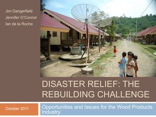 Jim Dangerfield
Jennifer O’Connor
Ian de la Roche




                    DISASTER RELIEF: EXPLORING
                    DISASTER RELIEF: THE
                    REBUILDING CHALLENGE
October 2011        Opportunities and Issues for the Wood Products
                    Industry
 