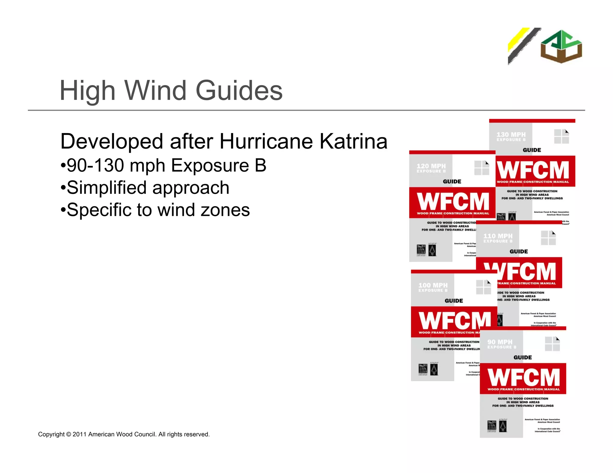 High Wind Guides
       Developed after Hurricane Katrina
       •90-130 mph Exposure B
       •Simplified approach
       •Specific to wind zones




Copyright © 2011 American Wood Council. All rights reserved.
 